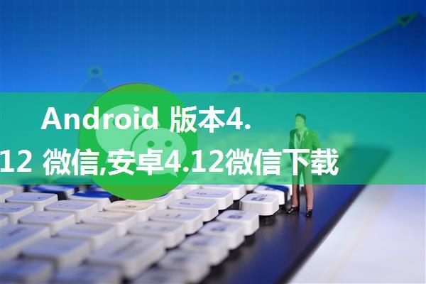 Android 版本4.12 微信,安卓4.12微信下载