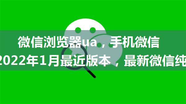 微信浏览器ua，手机微信UA 2022年1月最近版本，最新微信纯净ua