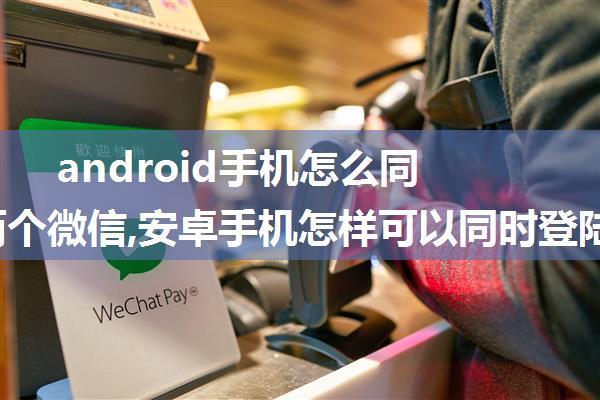 android手机怎么同时登陆两个微信,安卓手机怎样可以同时登陆两个微信号？