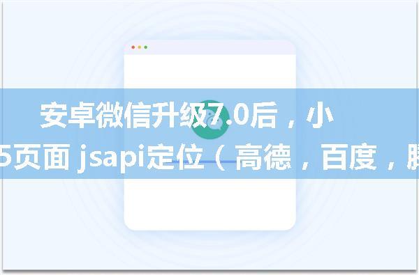 安卓微信升级7.0后，小程序及公众号内 h5页面 jsapi定位（高德，百度，腾讯地图API）失败原因