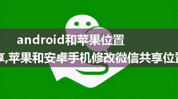 android和苹果位置共享,苹果和安卓手机修改微信共享位置方法。