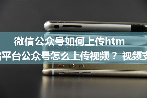 微信公众号如何上传html5,微信平台公众号怎么上传视频？ 视频支持哪些格式