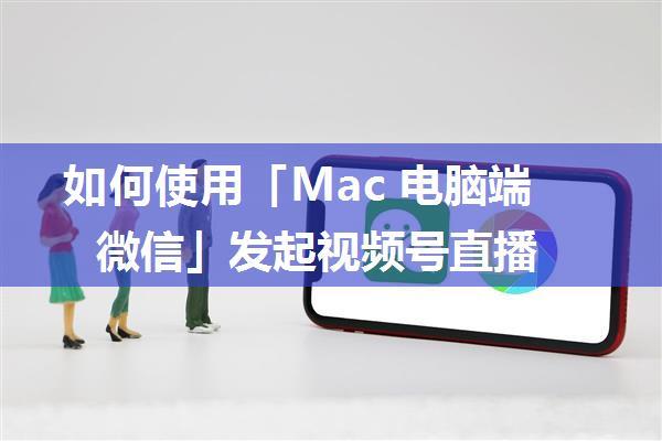 如何使用「Mac 电脑端微信」发起视频号直播