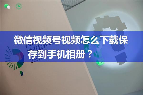 微信视频号视频怎么下载保存到手机相册？