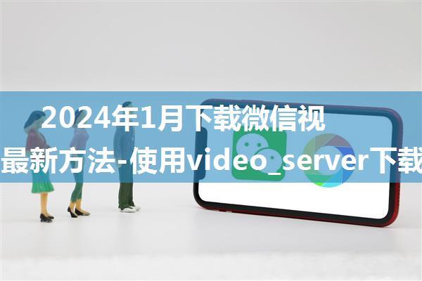 2024年1月下载微信视频号的最新方法-使用video_server下载微信视频号