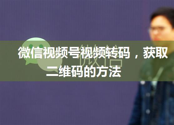 微信视频号视频转码，获取二维码的方法