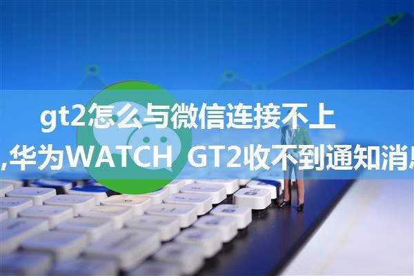 gt2怎么与微信连接不上服务器,华为WATCH GT2收不到通知消息怎么办?收不到短信微信消息的解决方...