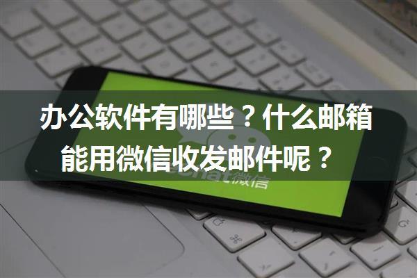 办公软件有哪些？什么邮箱能用微信收发邮件呢？