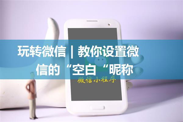 玩转微信 | 教你设置微信的“空白“昵称