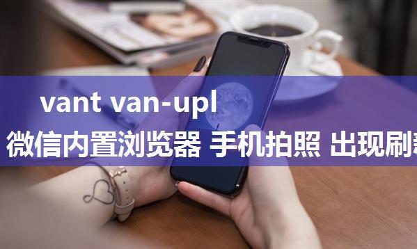 vant van-uploader 微信内置浏览器 手机拍照 出现刷新或闪退