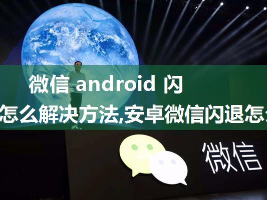 微信 android 闪退问题怎么解决方法,安卓微信闪退怎么办，教你三种方法快速解决...