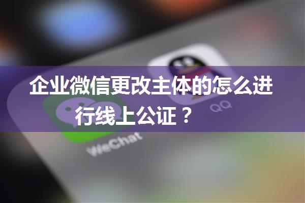 企业微信更改主体的怎么进行线上公证？