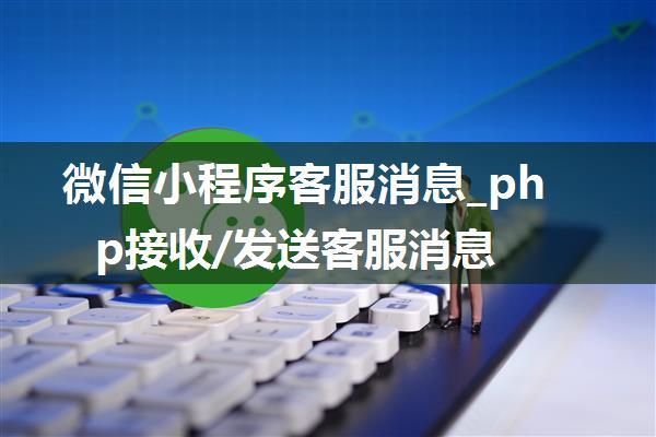 微信小程序客服消息_php接收/发送客服消息