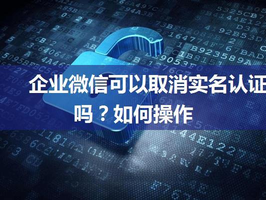 企业微信可以取消实名认证吗？如何操作