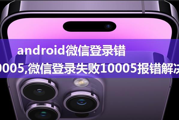 android微信登录错误码10005,微信登录失败10005报错解决方案