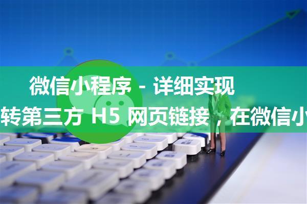 微信小程序 - 详细实现打开跳转第三方 H5 网页链接，在微信小程序内直接跳转打开第三方网站链接详细教程...