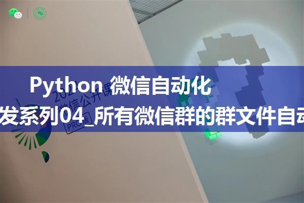 Python 微信自动化工具开发系列04_所有微信群的群文件自动同步拷贝到群名对应的新文件夹中(2024年2月可用 ...