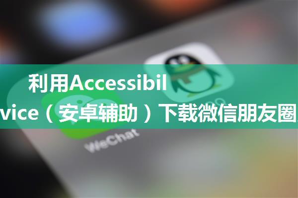 利用AccessibilityService（安卓辅助）下载微信朋友圈照片，解决微信朋友圈照片长按无效的问题，无需root，...