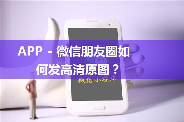 APP - 微信朋友圈如何发高清原图？