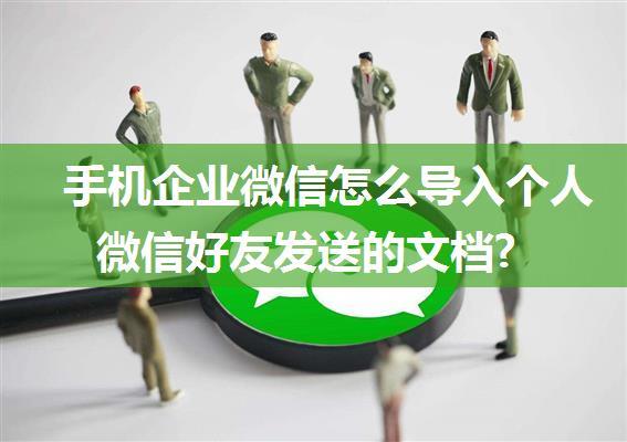 手机企业微信怎么导入个人微信好友发送的文档?