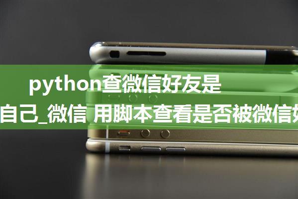 python查微信好友是否删除自己_微信 用脚本查看是否被微信好友删除 不用群发用Python脚本查微信被哪些好友...