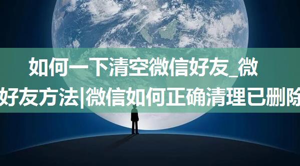 如何一下清空微信好友_微信清理好友方法|微信如何正确清理已删除你的微信好友 微信清理好友方法介绍_东坡...