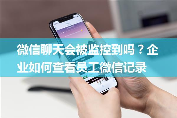 微信聊天会被监控到吗？企业如何查看员工微信记录