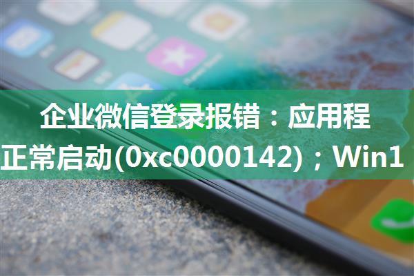 企业微信登录报错：应用程序无法正常启动(0xc0000142)；Win10应用程序无法正常启动0xc0000142错误的解决...