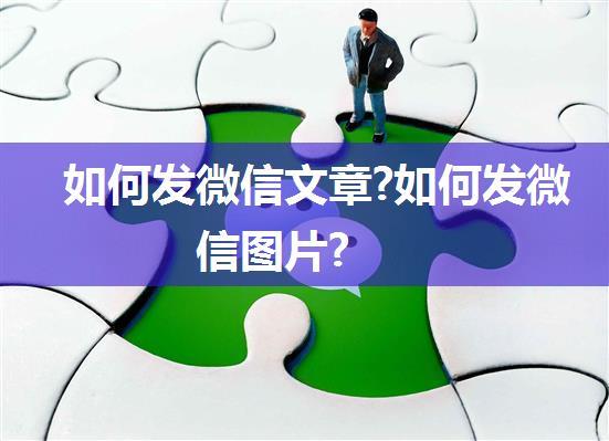 如何发微信文章?如何发微信图片?