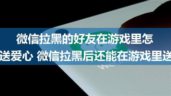 微信拉黑的好友在游戏里怎么还能送爱心 微信拉黑后还能在游戏里送爱心的原因