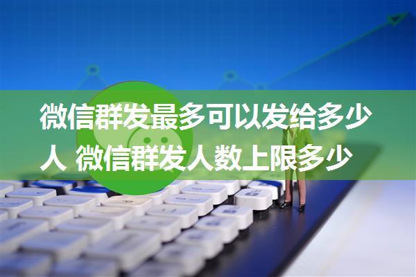 微信群发最多可以发给多少人 微信群发人数上限多少