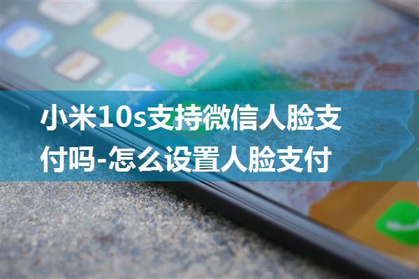 小米10s支持微信人脸支付吗-怎么设置人脸支付