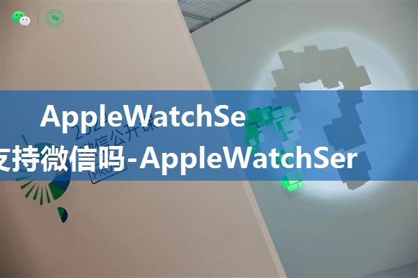 AppleWatchSeries7支持微信吗-AppleWatchSeries7微信怎么使用