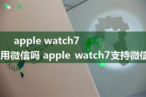 apple watch7可以使用微信吗 apple watch7支持微信介绍【详解】