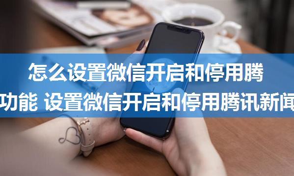 怎么设置微信开启和停用腾讯新闻功能 设置微信开启和停用腾讯新闻功能方法【详解】