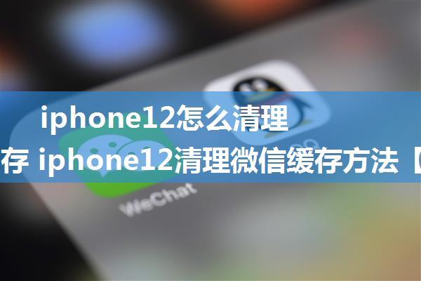 iphone12怎么清理微信缓存 iphone12清理微信缓存方法【详解】