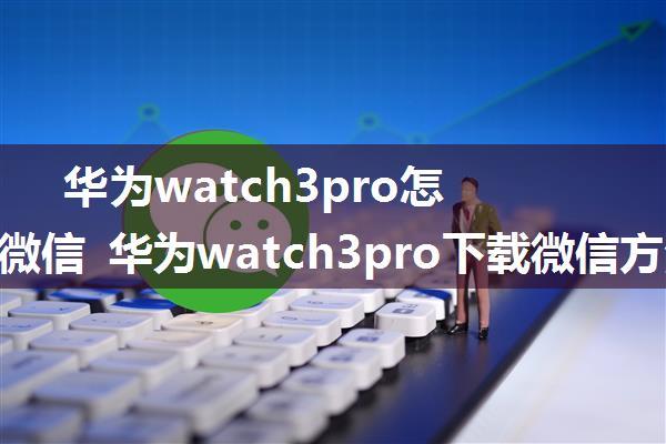 华为watch3pro怎么下载微信 华为watch3pro下载微信方法【详解】