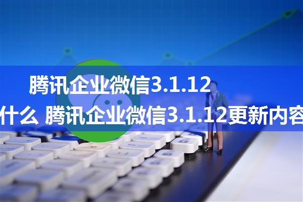 腾讯企业微信3.1.12更新了什么 腾讯企业微信3.1.12更新内容介绍【详解】