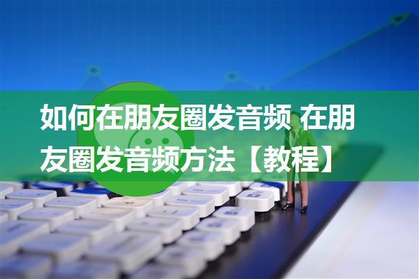 如何在朋友圈发音频 在朋友圈发音频方法【教程】