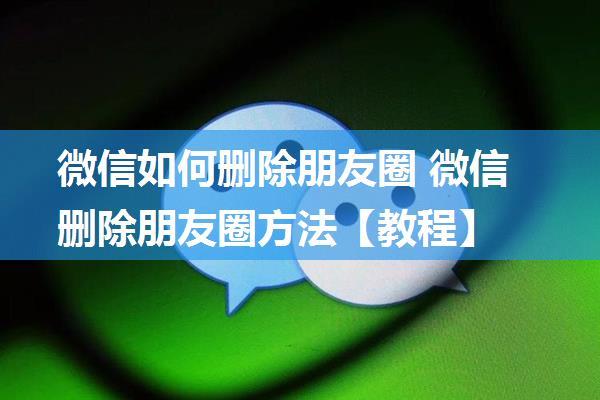 微信如何删除朋友圈 微信删除朋友圈方法【教程】