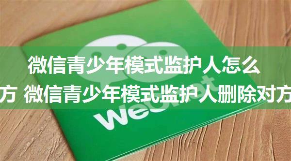 微信青少年模式监护人怎么删除对方 微信青少年模式监护人删除对方方法【详解】