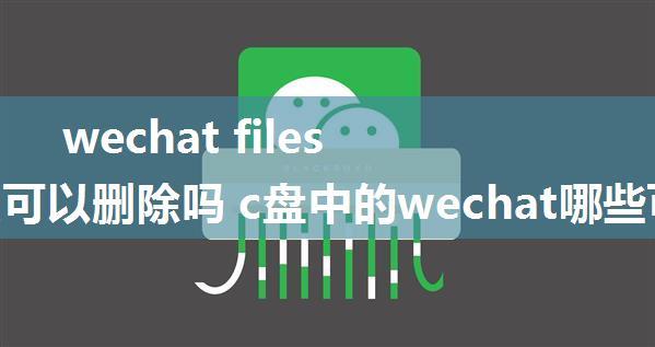 wechat files文件夹可以删除吗 c盘中的wechat哪些可以删除【详解】