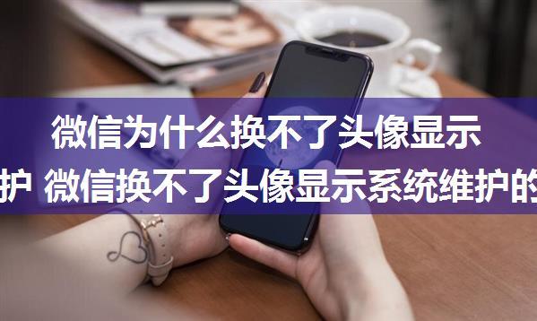 微信为什么换不了头像显示系统维护 微信换不了头像显示系统维护的原因【详解】