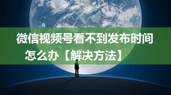 微信视频号看不到发布时间怎么办【解决方法】