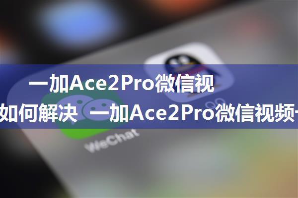 一加Ace2Pro微信视频卡顿如何解决 一加Ace2Pro微信视频卡顿解决方法【详解】