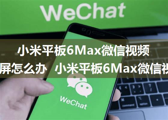 小米平板6Max微信视频通话黑屏怎么办 小米平板6Max微信视频通话黑屏解决方法【详解】