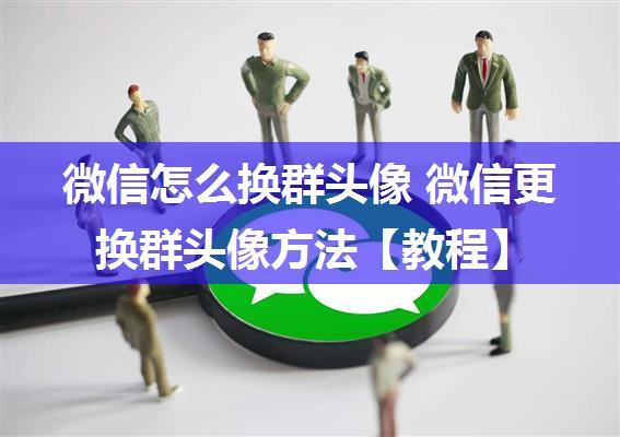 微信怎么换群头像 微信更换群头像方法【教程】