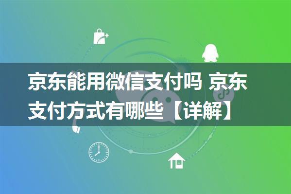 京东能用微信支付吗 京东支付方式有哪些【详解】