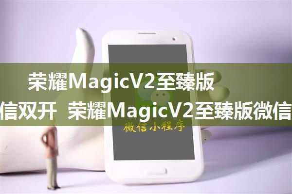 荣耀MagicV2至臻版怎么微信双开 荣耀MagicV2至臻版微信双开教程【详解】